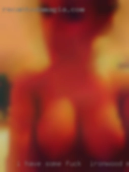 I have some fuck in Ironwood, Michigan experience   in a few.